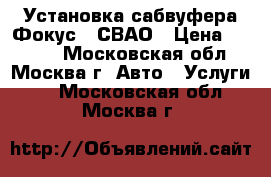 Установка сабвуфера Фокус 2 СВАО › Цена ­ 3 500 - Московская обл., Москва г. Авто » Услуги   . Московская обл.,Москва г.